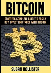 Bitcoin: Starters Complete Guide to Easily Buy, Invest and Trade with Bitcoin (The Complete Beginners Guide to Buying, Investing and Trading with Bitcoin Cryptocurrency)