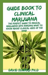 GUIDE BOOK TO CLINICAL MARIJUANA: The Perfect Guide To Medical Marijuana With Amazing What To Know About Clinical Uses Of The Herb