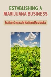 Establishing A Marijuana Business: Realizing Successful Marijuana Merchandise: Launch A Legal Marijuana Startup