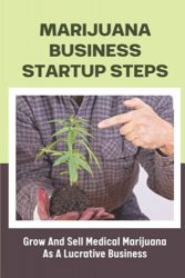 Marijuana Business Startup Steps: Grow And Sell Medical Marijuana As A Lucrative Business: Medical Marijuana Business Opportunities