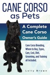 Cane Corso as Pets: Cane Corso Breeding, Where to Buy, Types, Care, Cost, Diet, Grooming, and Training all Included. A Complete Cane Corso Owner’s Guide