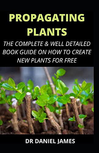 Propagating Plants: The Complete and Well Detailed Book Guide on how to Create New Plants for Free