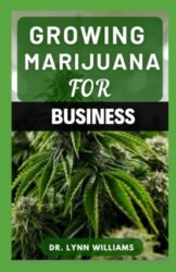 GROWING MARIJUANA FOR BUSINESS: The Simple Guide To Growing, Harvesting and Processing Marijuana For Business