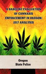 A Baseline Evaluation of Cannabis Enforcement in Oregon: 2017 Analysis (A General Overview Of The Different Categories Of Marijuana Laws In The United States Book 3)