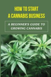 How To Start A Cannabis Business: A Beginner’s Guide To Growing Cannabis: Grow Weed Easy